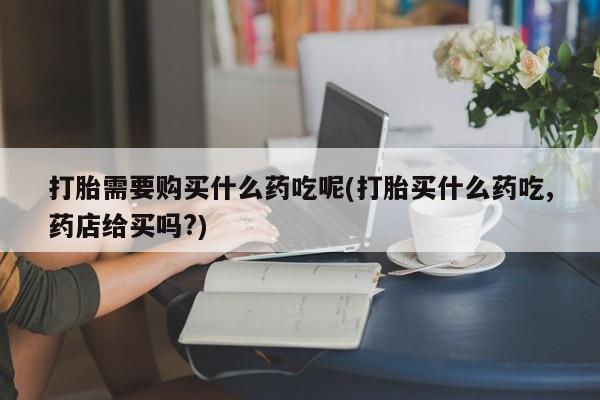 日本私人有卖打胎药的打胎需要购买什么药吃呢(打胎买什么药吃,药店给买吗?)