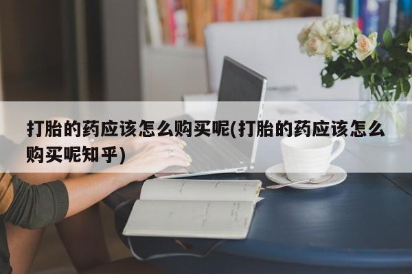 日本私人有卖打胎药的打胎的药应该怎么购买呢(打胎的药应该怎么购买呢知乎)